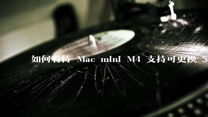 如何看待 Mac mini M4 支持可更换 SSD？