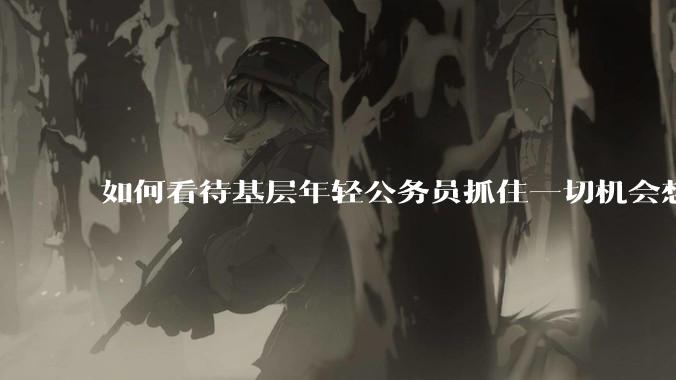 如何看待基层年轻公务员抓住一切机会想要逃离基层的现象?