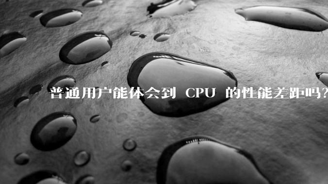 普通用户能体会到 CPU 的性能差距吗？